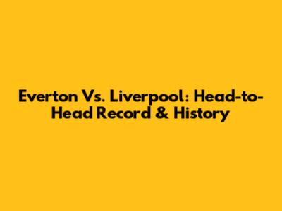 Everton Vs. Liverpool: Head-to-Head Record & History