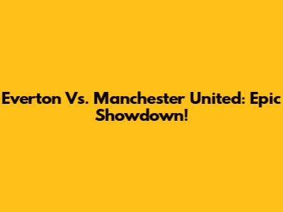 Everton Vs. Manchester United: Epic Showdown!