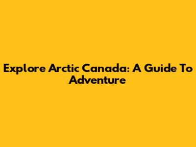 Explore Arctic Canada: A Guide To Adventure