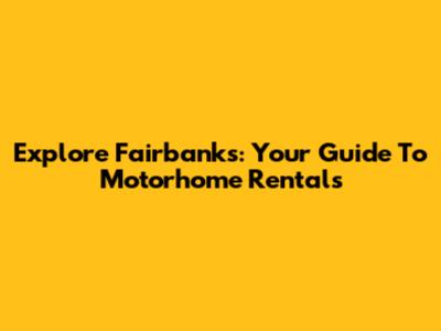Explore Fairbanks: Your Guide To Motorhome Rentals