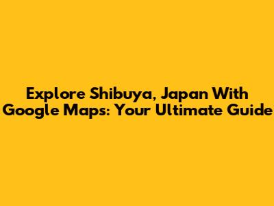 Explore Shibuya, Japan With Google Maps: Your Ultimate Guide