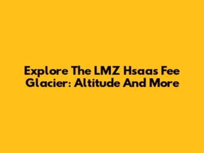 Explore The LMZ Hsaas Fee Glacier: Altitude And More