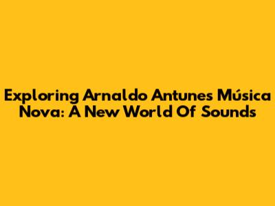 Exploring Arnaldo Antunes' 'Música Nova': A New World Of Sounds