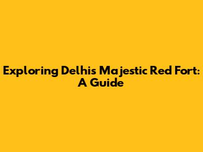 Exploring Delhi's Majestic Red Fort: A Guide