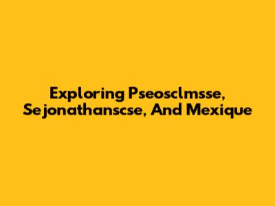 Exploring Pseosclmsse, Sejonathanscse, And Mexique