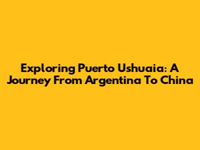 Exploring Puerto Ushuaia: A Journey From Argentina To China