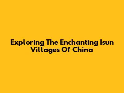 Exploring The Enchanting Isun Villages Of China