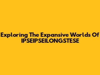 Exploring The Expansive Worlds Of IPSEIPSEILONGSTESE