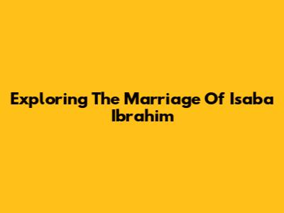 Exploring The Marriage Of Isaba Ibrahim