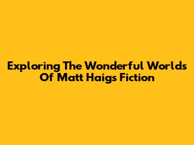 Exploring The Wonderful Worlds Of Matt Haig's Fiction