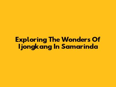 Exploring The Wonders Of Ijongkang In Samarinda