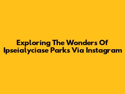 Exploring The Wonders Of Ipseialyciase Parks Via Instagram
