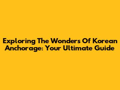 Exploring The Wonders Of Korean Anchorage: Your Ultimate Guide