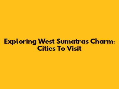 Exploring West Sumatra's Charm: Cities To Visit