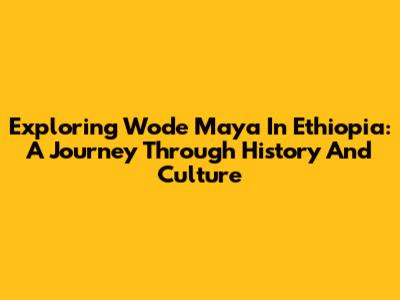 Exploring Wode Maya In Ethiopia: A Journey Through History And Culture