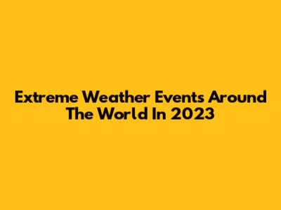 Extreme Weather Events Around The World In 2023