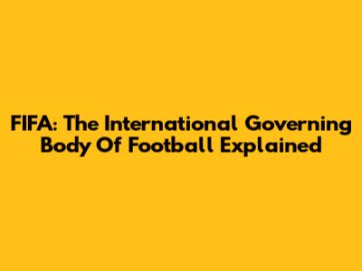 FIFA: The International Governing Body Of Football Explained