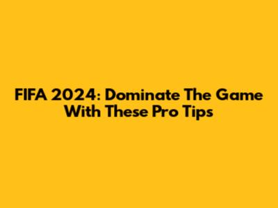 FIFA 2024: Dominate The Game With These Pro Tips