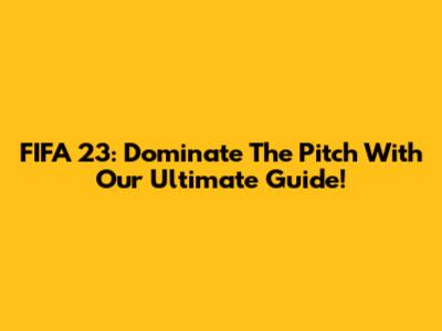 FIFA 23: Dominate The Pitch With Our Ultimate Guide!