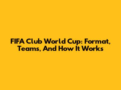 FIFA Club World Cup: Format, Teams, And How It Works