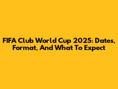 FIFA Club World Cup 2025: Dates, Format, And What To Expect
