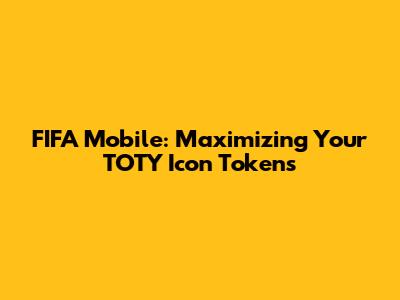FIFA Mobile: Maximizing Your TOTY Icon Tokens