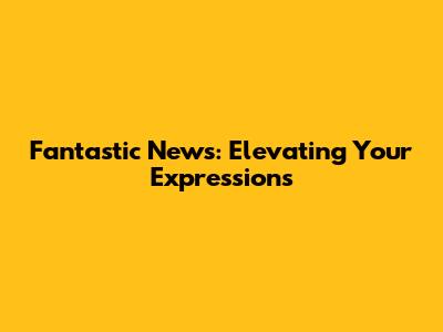 Fantastic News: Elevating Your Expressions