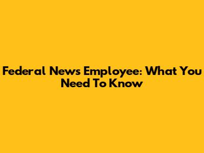 Federal News Employee: What You Need To Know