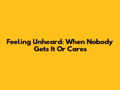 Feeling Unheard: When Nobody Gets It Or Cares
