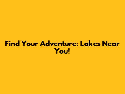 Find Your Adventure: Lakes Near You!