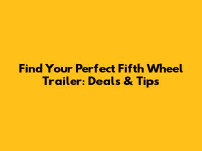 Find Your Perfect Fifth Wheel Trailer: Deals & Tips