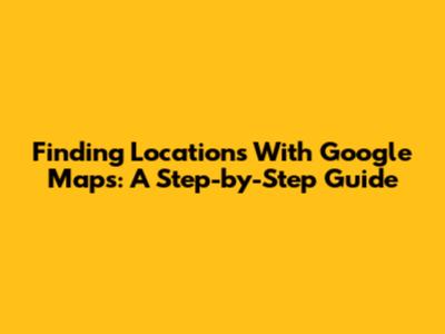 Finding Locations With Google Maps: A Step-by-Step Guide