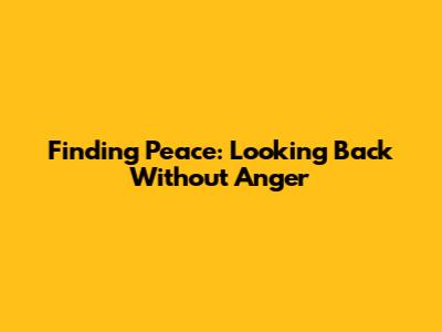 Finding Peace: Looking Back Without Anger