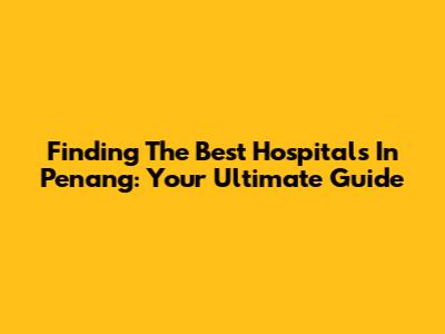 Finding The Best Hospitals In Penang: Your Ultimate Guide