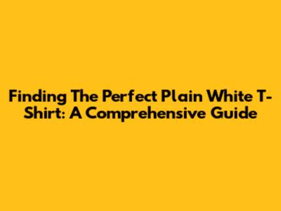 Finding The Perfect Plain White T-Shirt: A Comprehensive Guide