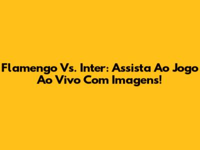 Flamengo Vs. Inter: Assista Ao Jogo Ao Vivo Com Imagens!