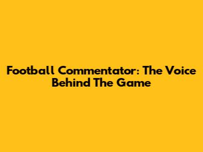 Football Commentator: The Voice Behind The Game