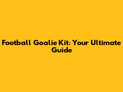 Football Goalie Kit: Your Ultimate Guide