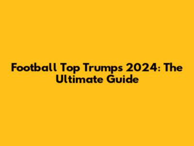 Football Top Trumps 2024: The Ultimate Guide