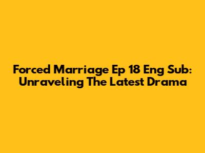 Forced Marriage Ep 18 Eng Sub: Unraveling The Latest Drama