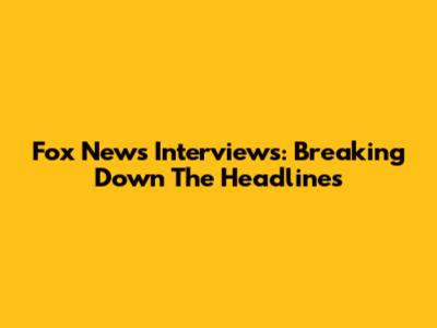 Fox News Interviews: Breaking Down The Headlines