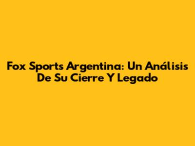 Fox Sports Argentina: Un Análisis De Su Cierre Y Legado