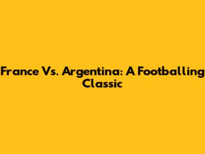 France Vs. Argentina: A Footballing Classic