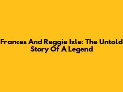 Frances And Reggie Izle: The Untold Story Of A Legend