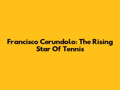 Francisco Cerundolo: The Rising Star Of Tennis