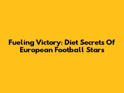 Fueling Victory: Diet Secrets Of European Football Stars
