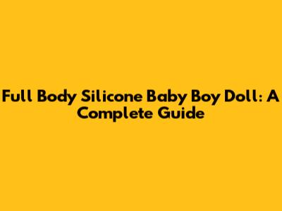 Full Body Silicone Baby Boy Doll: A Complete Guide