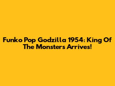 Funko Pop Godzilla 1954: King Of The Monsters Arrives!