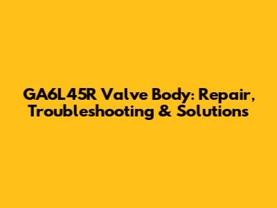 GA6L45R Valve Body: Repair, Troubleshooting & Solutions