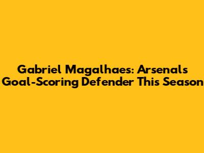 Gabriel Magalhaes: Arsenal's Goal-Scoring Defender This Season
